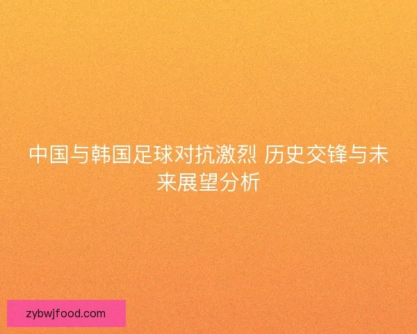 中国与韩国足球对抗激烈 历史交锋与未来展望分析