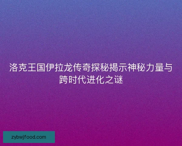 洛克王国伊拉龙传奇探秘揭示神秘力量与跨时代进化之谜