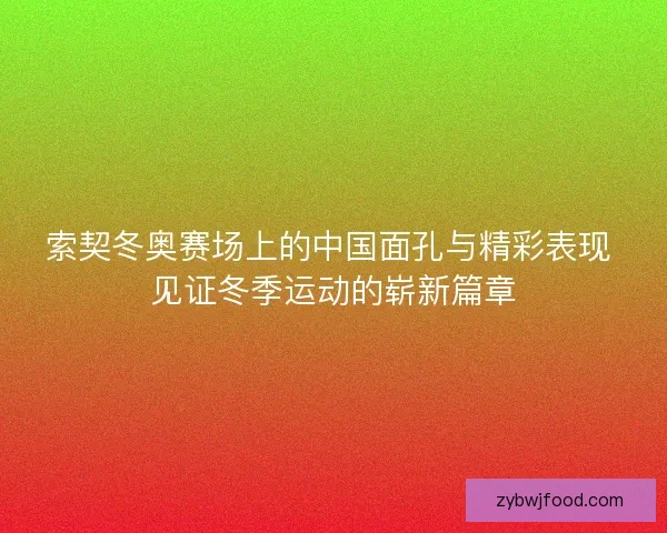索契冬奥赛场上的中国面孔与精彩表现 见证冬季运动的崭新篇章