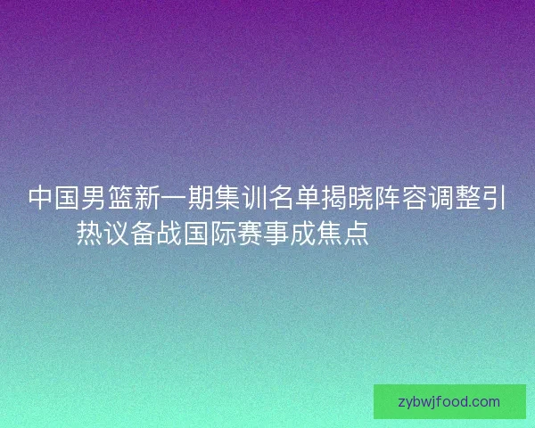 中国男篮新一期集训名单揭晓阵容调整引热议备战国际赛事成焦点 🏀🇨🇳